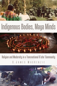 Indigenous Bodies, Maya Minds: Religion and Modernity in a Transnational K’iche’ Community 